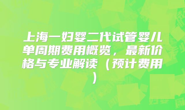 上海一妇婴二代试管婴儿单周期费用概览，最新价格与专业解读（预计费用）