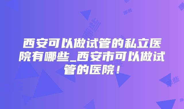 西安可以做试管的私立医院有哪些_西安市可以做试管的医院!