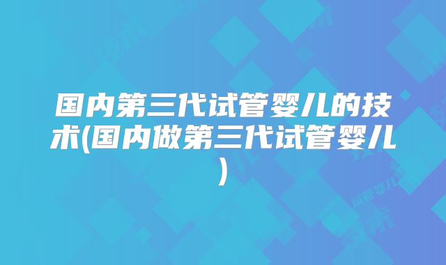 国内第三代试管婴儿的技术(国内做第三代试管婴儿)
