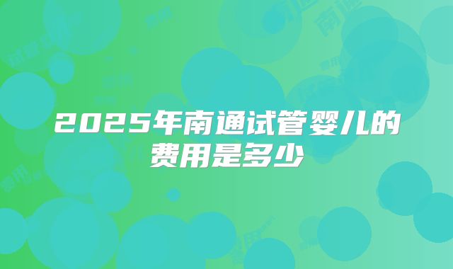 2025年南通试管婴儿的费用是多少