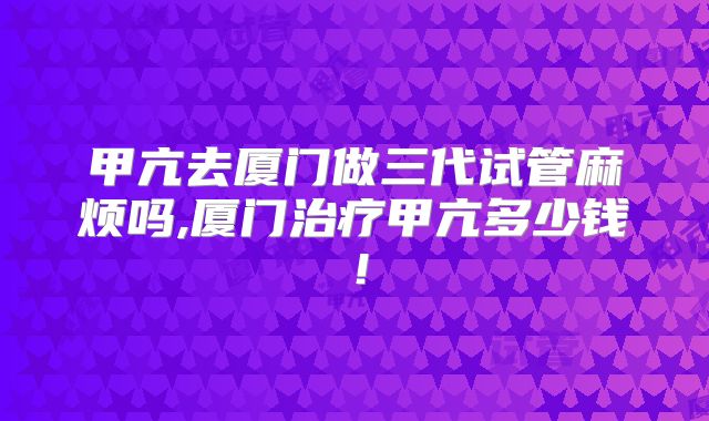 甲亢去厦门做三代试管麻烦吗,厦门治疗甲亢多少钱!