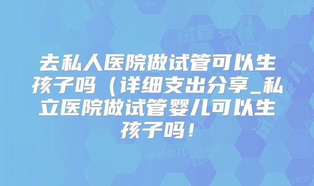 去私人医院做试管可以生孩子吗(详细支出分享_私立医院做试管婴儿可以生孩子吗!