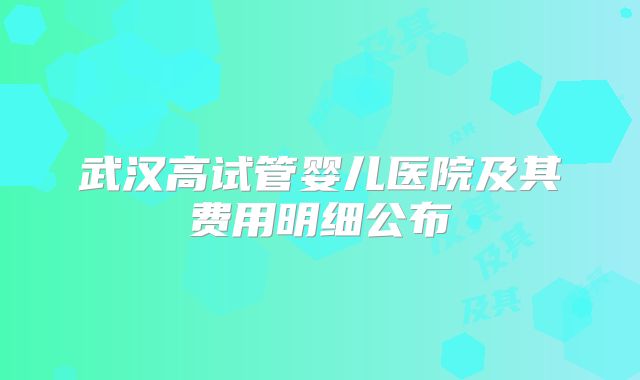 武汉高试管婴儿医院及其费用明细公布