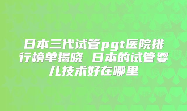 日本三代试管pgt医院排行榜单揭晓 日本的试管婴儿技术好在哪里