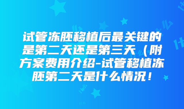 试管冻胚移植后最关键的是第二天还是第三天(附方案费用介绍-试管移植冻胚第二天是什么情况!