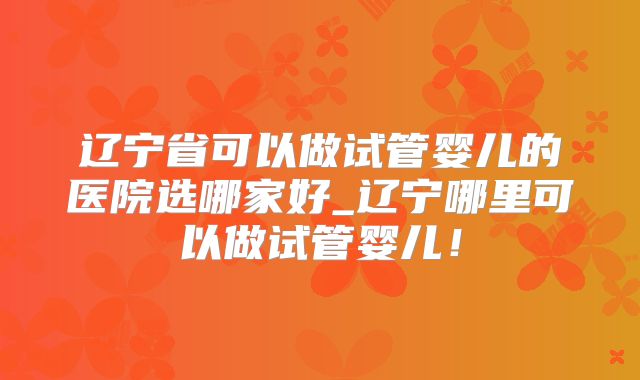 辽宁省可以做试管婴儿的医院选哪家好_辽宁哪里可以做试管婴儿！