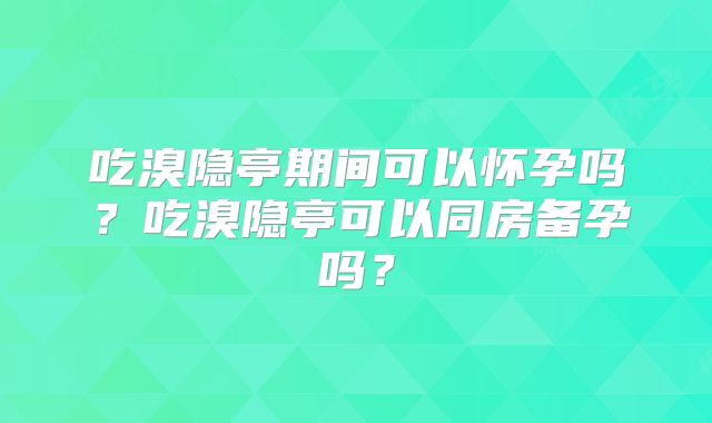 吃溴隐亭期间可以怀孕吗?吃溴隐亭可以同房备孕吗?