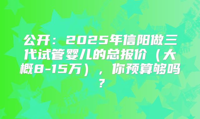 公开:2025年信阳做三代试管婴儿的总报价(大概8-15万),你预算够吗?