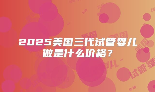 2025美国三代试管婴儿做是什么价格？
