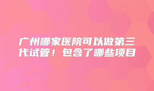 广州哪家医院可以做第三代试管！包含了哪些项目
