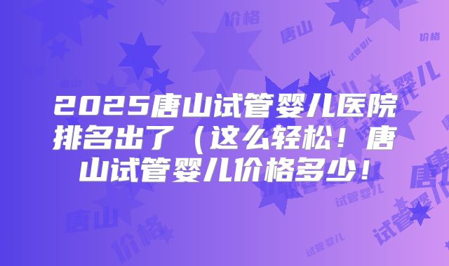 2025唐山试管婴儿医院排名出了(这么轻松!唐山试管婴儿价格多少!