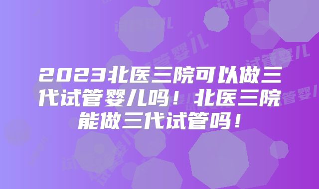 2023北医三院可以做三代试管婴儿吗！北医三院能做三代试管吗！