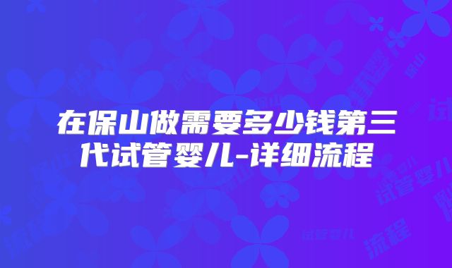 在保山做需要多少钱第三代试管婴儿-详细流程