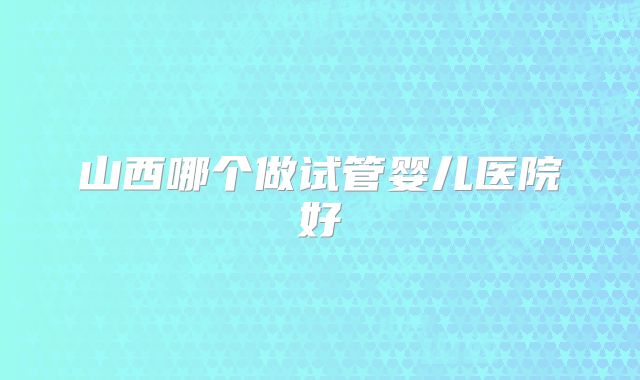 山西哪个做试管婴儿医院好