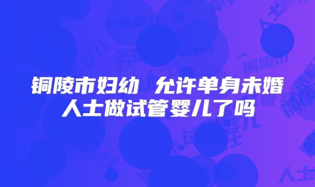 铜陵市妇幼 允许单身未婚人士做试管婴儿了吗