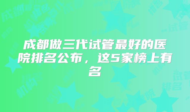 成都做三代试管最好的医院排名公布，这5家榜上有名