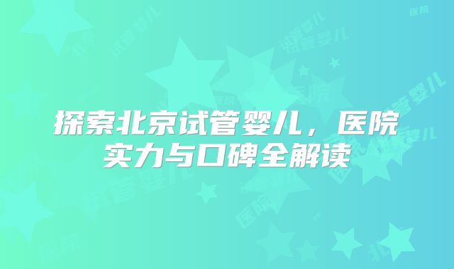 探索北京试管婴儿,医院实力与口碑全解读