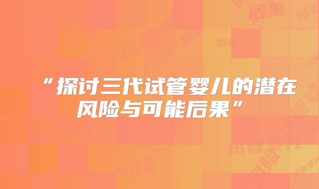 “探讨三代试管婴儿的潜在风险与可能后果”