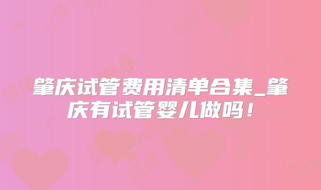 肇庆试管费用清单合集_肇庆有试管婴儿做吗！