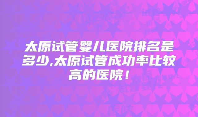 太原试管婴儿医院排名是多少,太原试管成功率比较高的医院！
