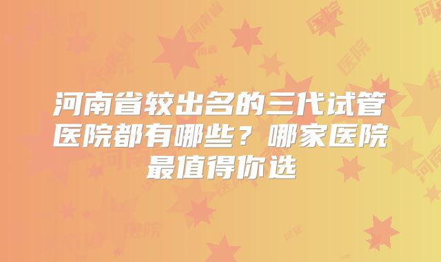 河南省较出名的三代试管医院都有哪些？哪家医院最值得你选