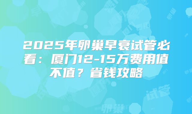 2025年卵巢早衰试管必看：厦门12-15万费用值不值？省钱攻略