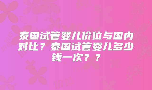 泰国试管婴儿价位与国内对比？泰国试管婴儿多少钱一次？？