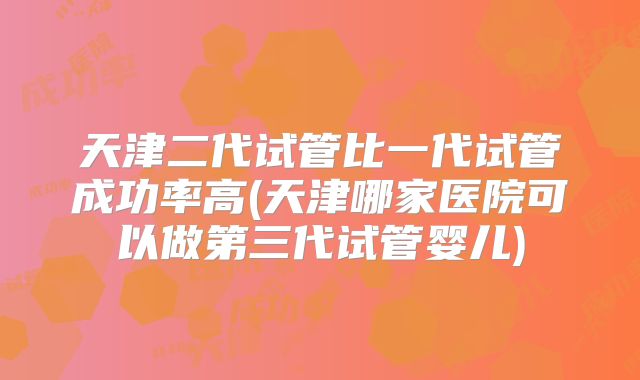 天津二代试管比一代试管成功率高(天津哪家医院可以做第三代试管婴儿)