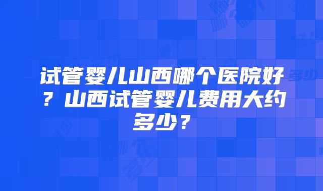 试管婴儿山西哪个医院好？山西试管婴儿费用大约多少？