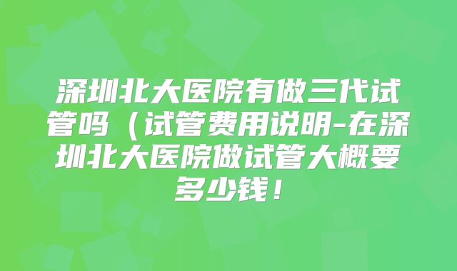 深圳北大医院有做三代试管吗(试管费用说明-在深圳北大医院做试管大概要多少钱!
