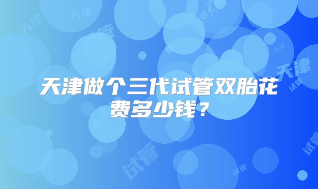 天津做个三代试管双胎花费多少钱？
