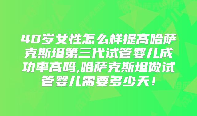 40岁女性怎么样提高哈萨克斯坦第三代试管婴儿成功率高吗,哈萨克斯坦做试管婴儿需要多少天!
