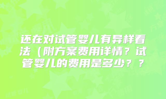 还在对试管婴儿有异样看法（附方案费用详情？试管婴儿的费用是多少？？