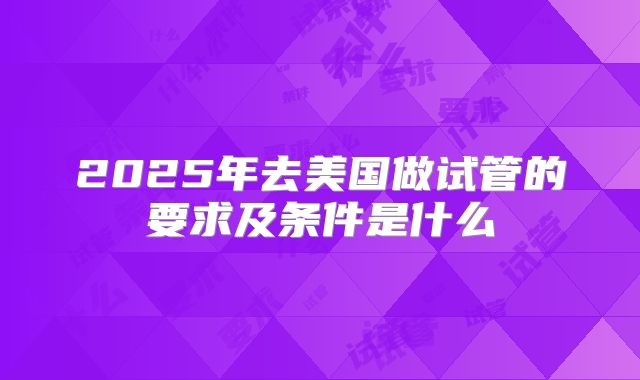 2025年去美国做试管的要求及条件是什么