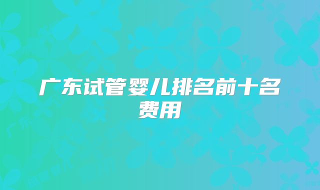 广东试管婴儿排名前十名费用