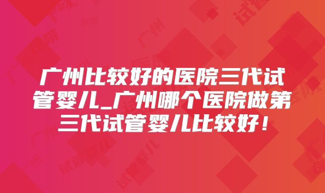 广州比较好的医院三代试管婴儿_广州哪个医院做第三代试管婴儿比较好！