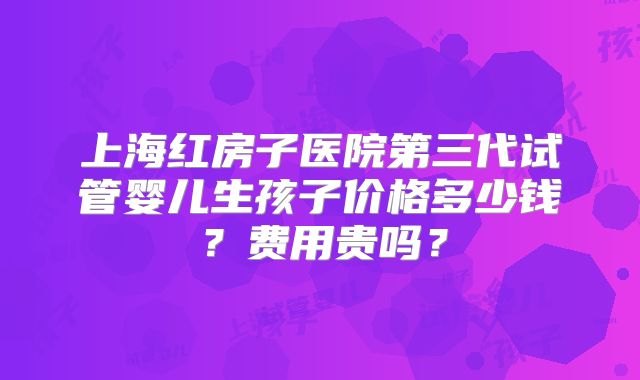上海红房子医院第三代试管婴儿生孩子价格多少钱？费用贵吗？