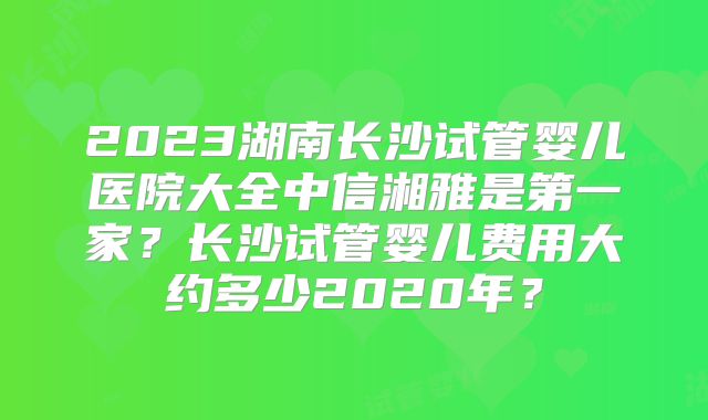 2023湖南长沙试管婴儿医院大全中信湘雅是第一家？长沙试管婴儿费用大约多少2020年？