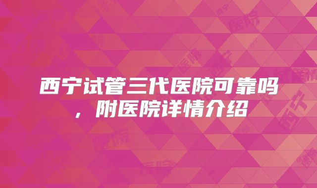西宁试管三代医院可靠吗，附医院详情介绍