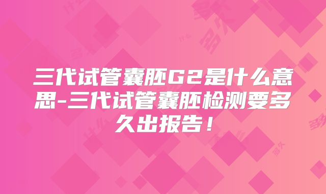 三代试管囊胚G2是什么意思-三代试管囊胚检测要多久出报告！