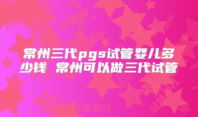 常州三代pgs试管婴儿多少钱 常州可以做三代试管