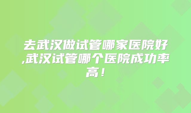 去武汉做试管哪家医院好,武汉试管哪个医院成功率高!