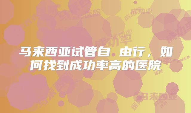 马来西亚试管自 由行,如何找到成功率高的医院