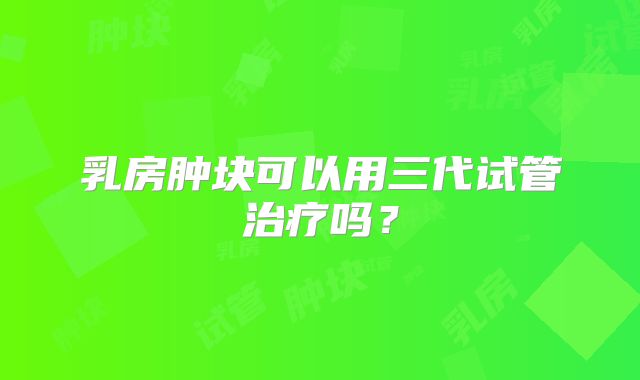 乳房肿块可以用三代试管治疗吗？