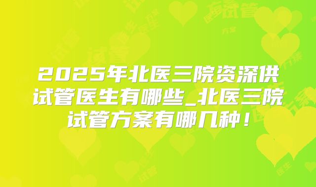 2025年北医三院资深供试管医生有哪些_北医三院试管方案有哪几种！