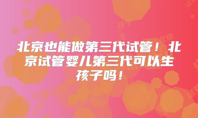 北京也能做第三代试管！北京试管婴儿第三代可以生孩子吗！