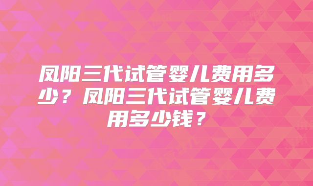 凤阳三代试管婴儿费用多少?凤阳三代试管婴儿费用多少钱?