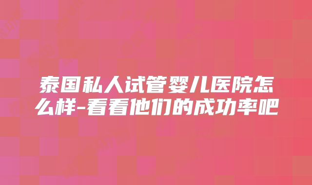 泰国私人试管婴儿医院怎么样-看看他们的成功率吧