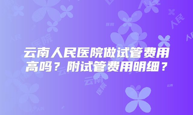 云南人民医院做试管费用高吗?附试管费用明细?