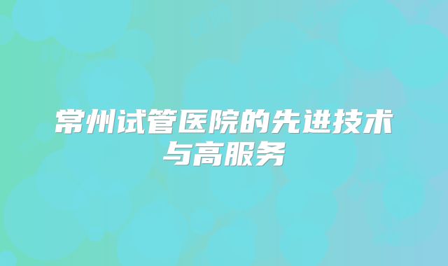 常州试管医院的先进技术与高服务